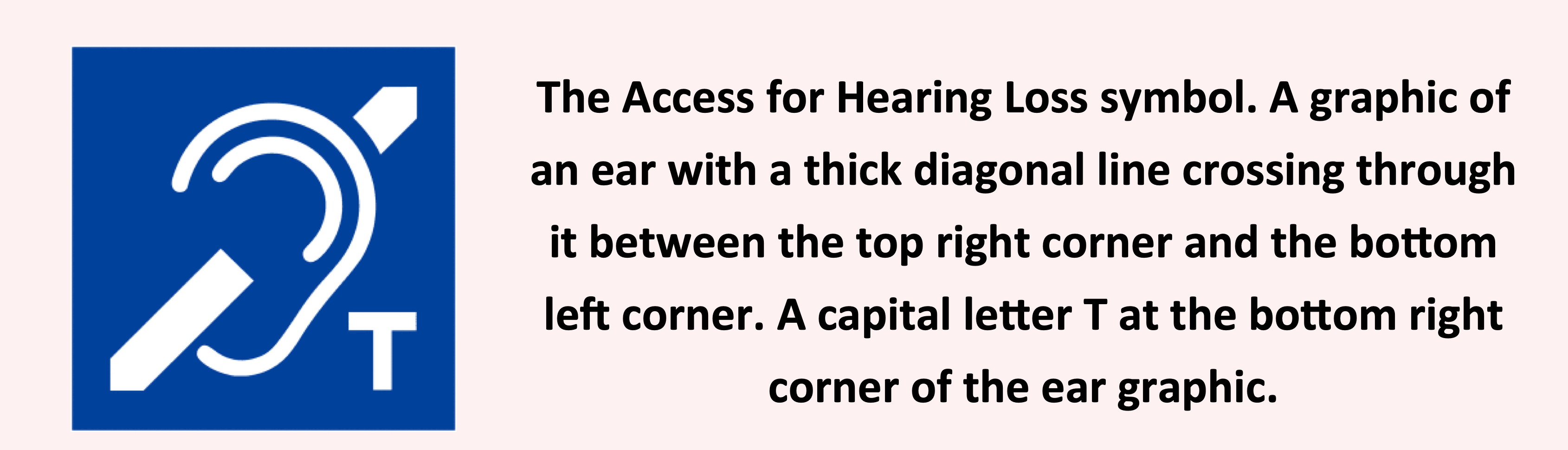 An icon with an example of alt text on the right that reads: "The Access for Hearing Loss symbol. A graphic of an ear with a thick diagonal line crossing through it between the top right corner and the bottom left corner. A capital letter T at the bottom right corner of the ear graphic.